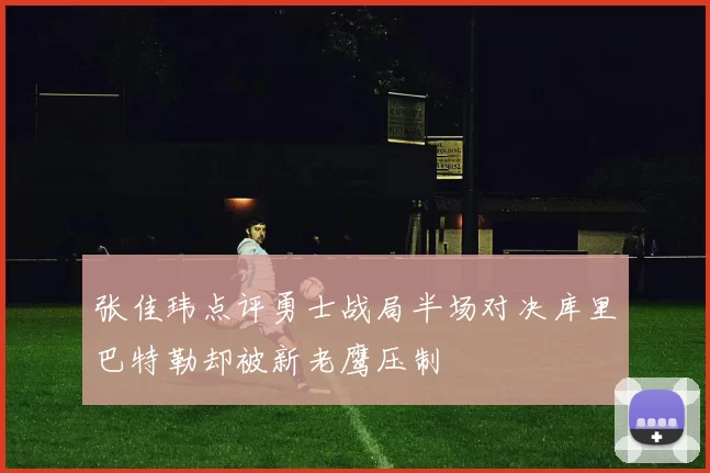 张佳玮点评勇士战局半场对决库里巴特勒却被新老鹰压制