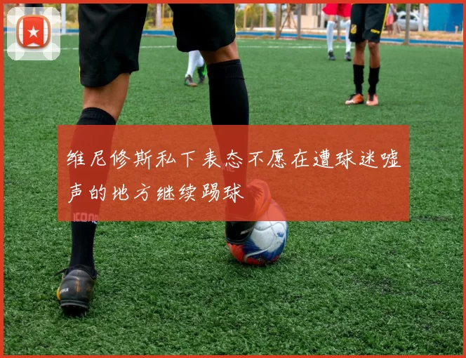维尼修斯私下表态不愿在遭球迷嘘声的地方继续踢球