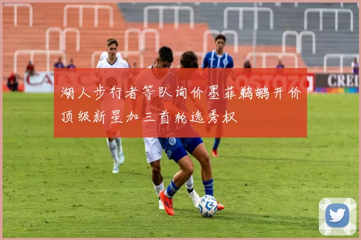 湖人步行者等队询价墨菲鹈鹕开价顶级新星加三首轮选秀权