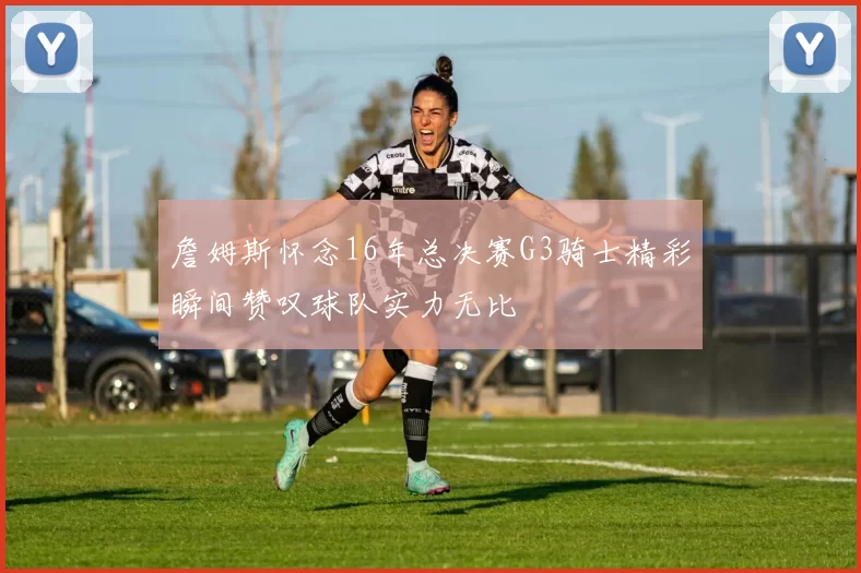 詹姆斯怀念16年总决赛G3骑士精彩瞬间赞叹球队实力无比