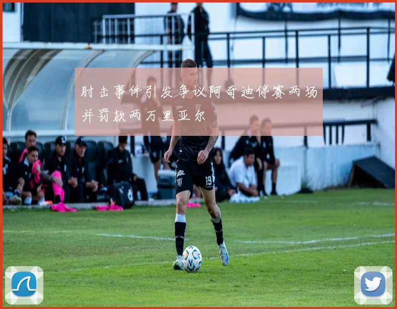 肘击事件引发争议阿奇迪停赛两场并罚款两万里亚尔