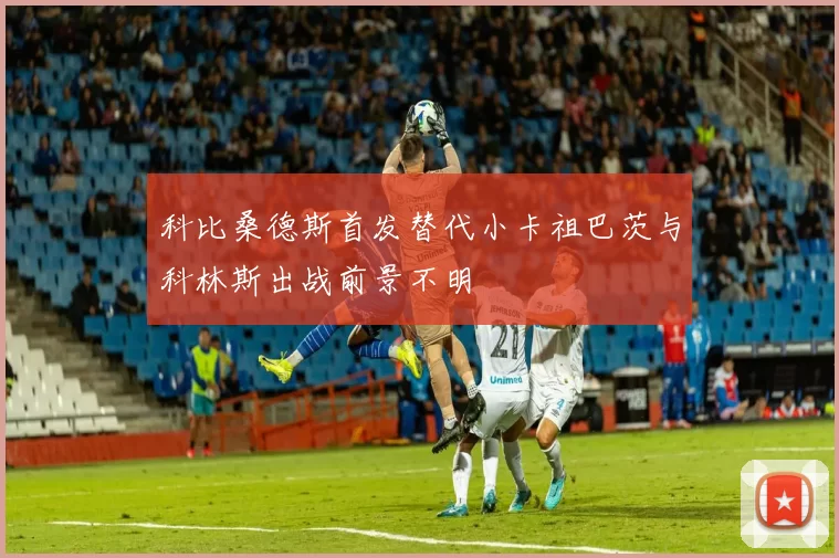 科比桑德斯首发替代小卡祖巴茨与科林斯出战前景不明