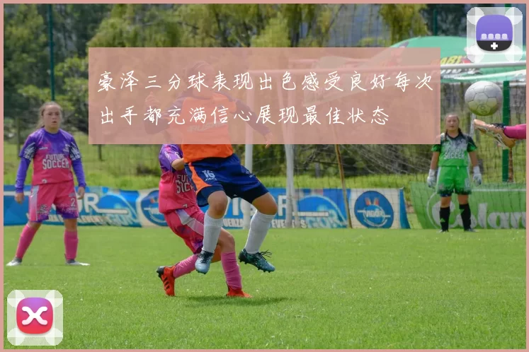 豪泽三分球表现出色感受良好每次出手都充满信心展现最佳状态